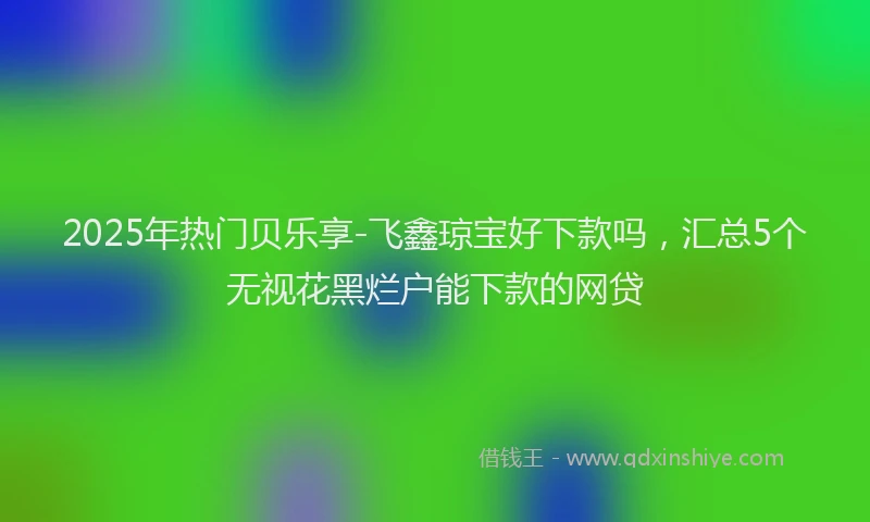 2025年热门贝乐享-飞鑫琼宝好下款吗，汇总5个无视花黑烂户能下款的网贷