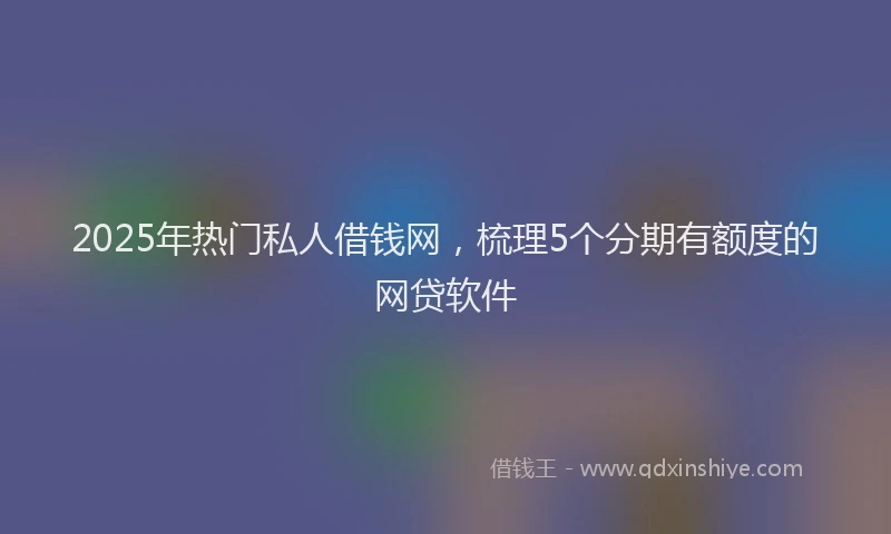 2025年热门私人借钱网，梳理5个分期有额度的网贷软件