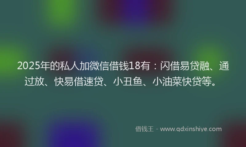 2025年的私人加微信借钱18有：闪借易贷融、通过放、快易借速贷、小丑鱼、小油菜快贷等。