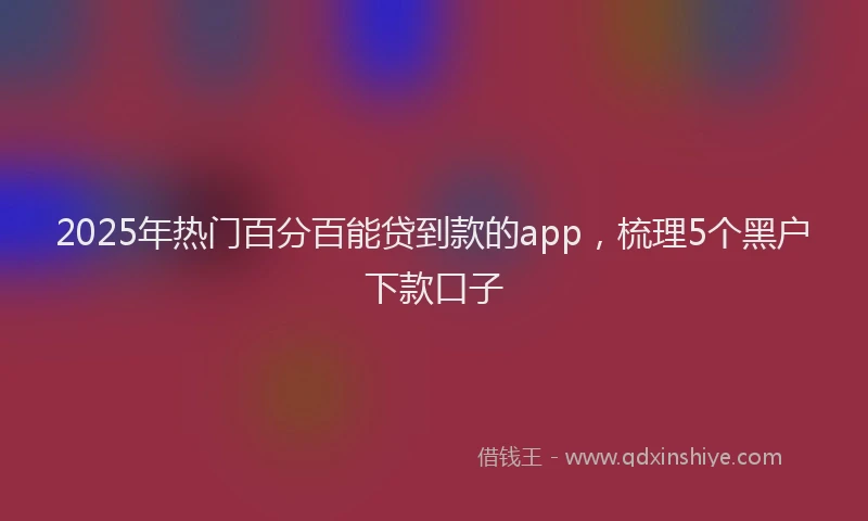2025年热门百分百能贷到款的app，梳理5个黑户下款口子