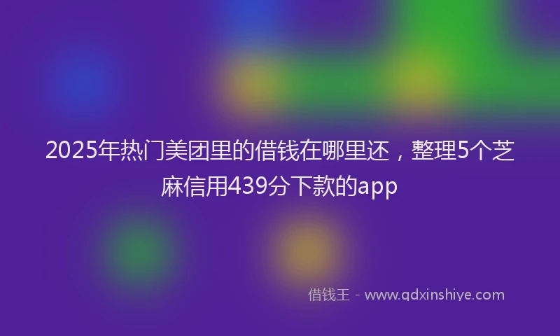 2025年热门美团里的借钱在哪里还，整理5个芝麻信用439分下款的app