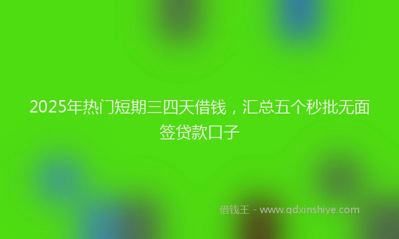2025年热门短期三四天借钱，汇总五个秒批无面签贷款口子