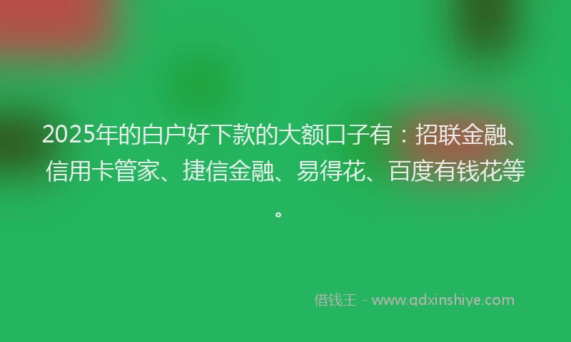 2025年的白户好下款的大额口子有：招联金融、信用卡管家、捷信金融、易得花、百度有钱花等。