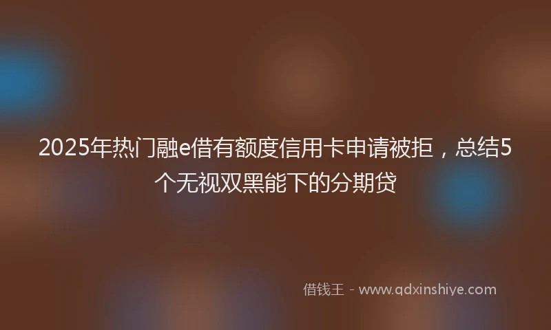2025年热门融e借有额度信用卡申请被拒，总结5个无视双黑能下的分期贷