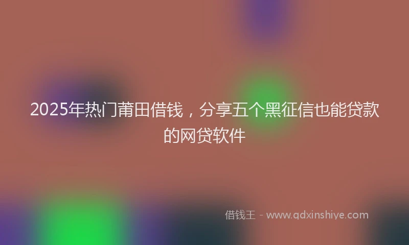 2025年热门莆田借钱，分享五个黑征信也能贷款的网贷软件