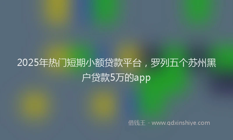 2025年热门短期小额贷款平台，罗列五个苏州黑户贷款5万的app