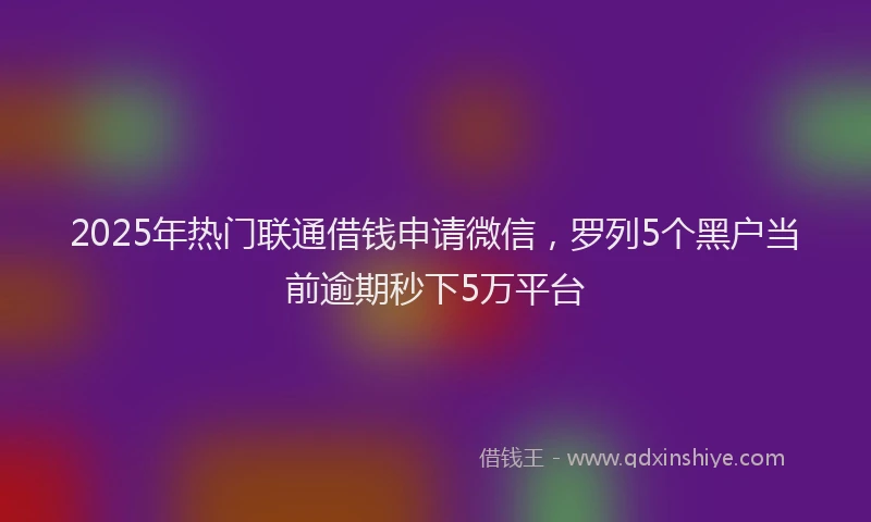 2025年热门联通借钱申请微信，罗列5个黑户当前逾期秒下5万平台