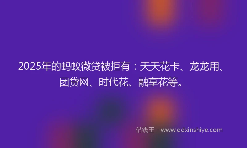 2025年的蚂蚁微贷被拒有：天天花卡、龙龙用、团贷网、时代花、融享花等。