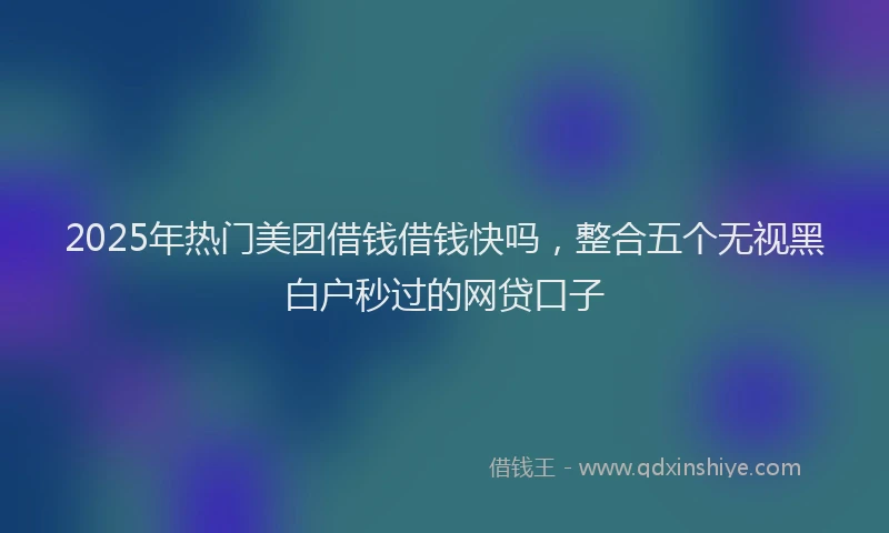 2025年热门美团借钱借钱快吗，整合五个无视黑白户秒过的网贷口子