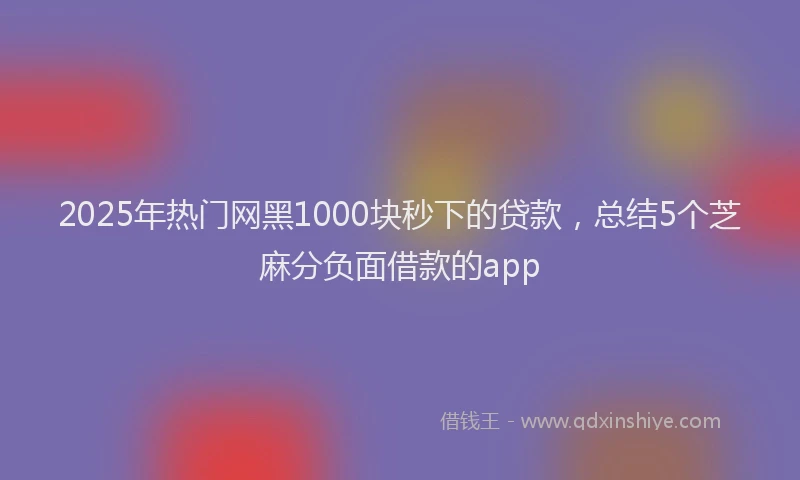 2025年热门网黑1000块秒下的贷款，总结5个芝麻分负面借款的app