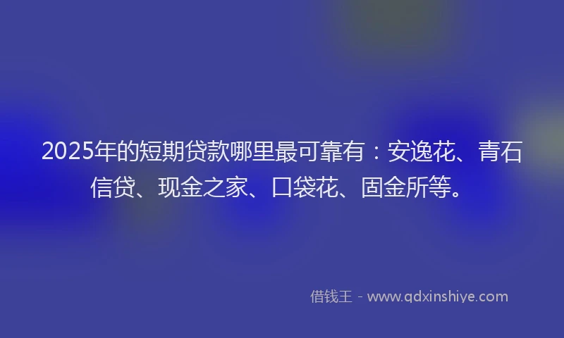 2025年的短期贷款哪里最可靠有：安逸花、青石信贷、现金之家、口袋花、固金所等。