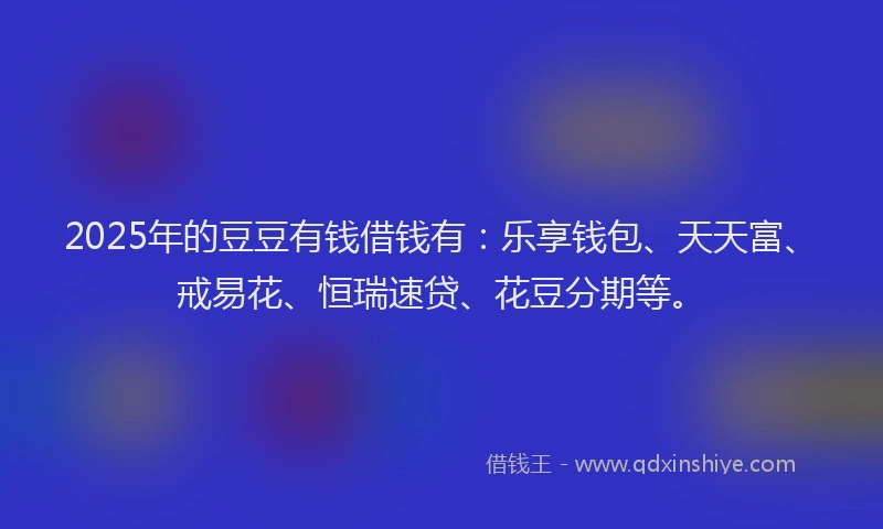 2025年的豆豆有钱借钱有：乐享钱包、天天富、戒易花、恒瑞速贷、花豆分期等。