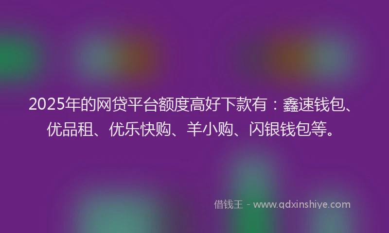 2025年的网贷平台额度高好下款有：鑫速钱包、优品租、优乐快购、羊小购、闪银钱包等。