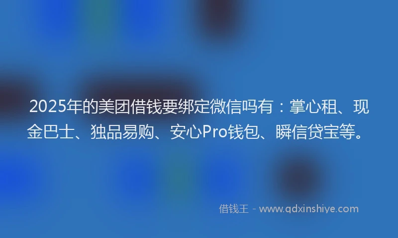 2025年的美团借钱要绑定微信吗有：掌心租、现金巴士、独品易购、安心Pro钱包、瞬信贷宝等。