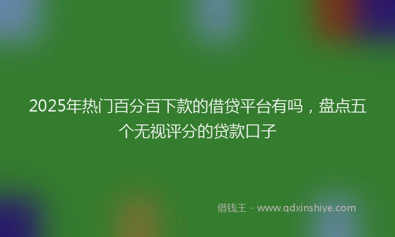 2025年热门百分百下款的借贷平台有吗，盘点五个无视评分的贷款口子