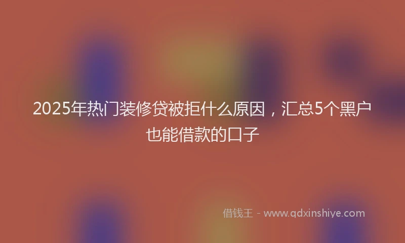2025年热门装修贷被拒什么原因，汇总5个黑户也能借款的口子