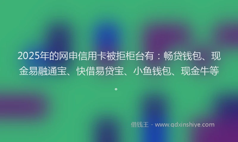 2025年的网申信用卡被拒柜台有：畅贷钱包、现金易融通宝、快借易贷宝、小鱼钱包、现金牛等。
