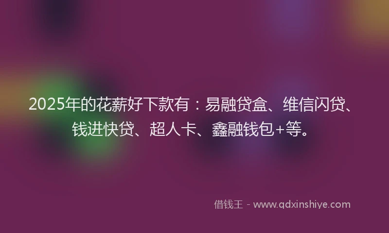 2025年的花薪好下款有：易融贷盒、维信闪贷、钱进快贷、超人卡、鑫融钱包+等。