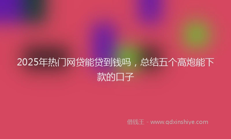 2025年热门网贷能贷到钱吗，总结五个高炮能下款的口子