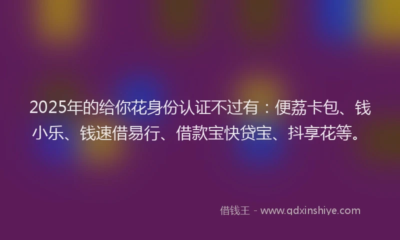 2025年的给你花身份认证不过有：便荔卡包、钱小乐、钱速借易行、借款宝快贷宝、抖享花等。
