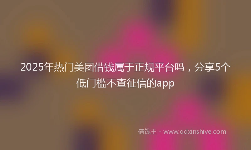 2025年热门美团借钱属于正规平台吗，分享5个低门槛不查征信的app