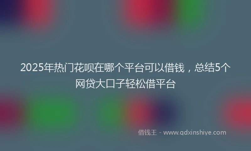 2025年热门花呗在哪个平台可以借钱，总结5个网贷大口子轻松借平台