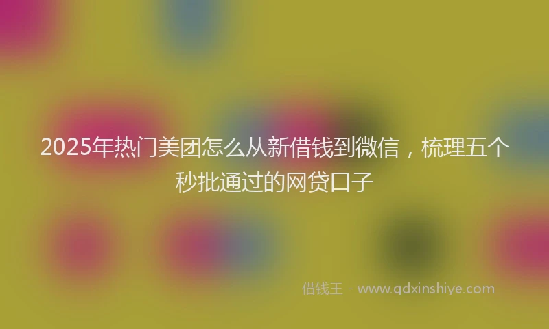 2025年热门美团怎么从新借钱到微信，梳理五个秒批通过的网贷口子