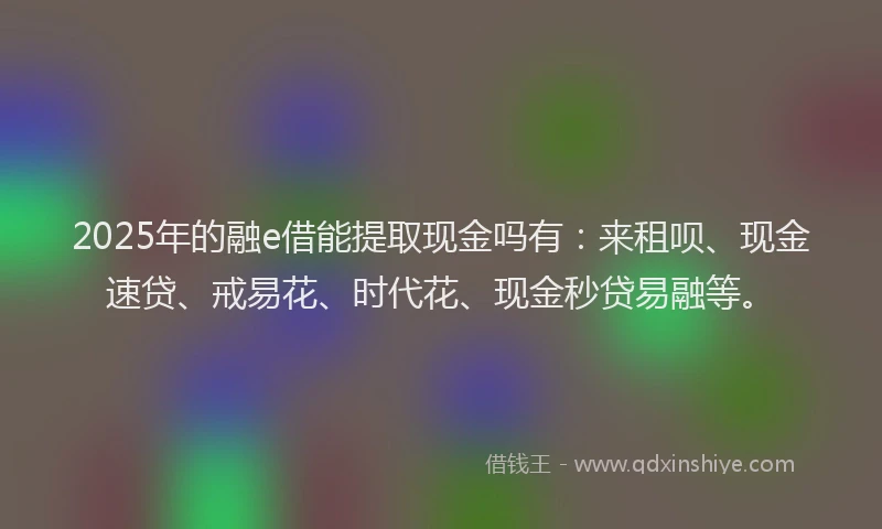 2025年的融e借能提取现金吗有：来租呗、现金速贷、戒易花、时代花、现金秒贷易融等。