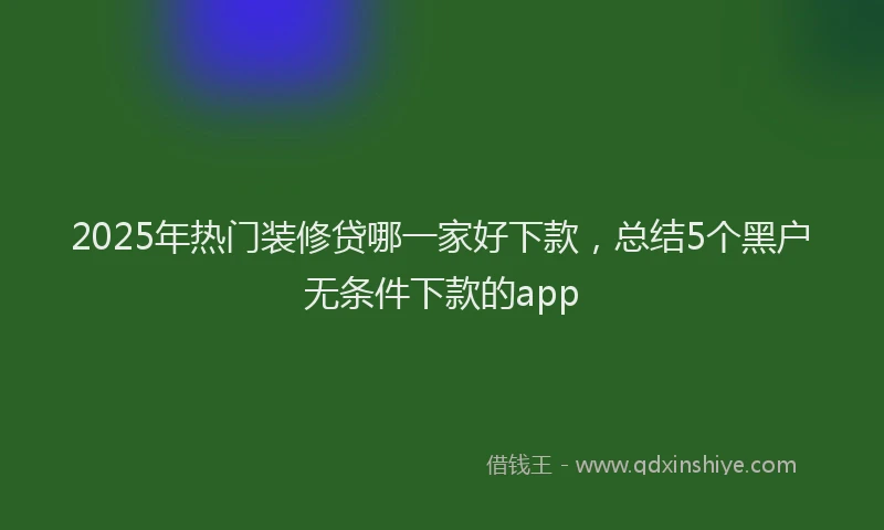 2025年热门装修贷哪一家好下款，总结5个黑户无条件下款的app
