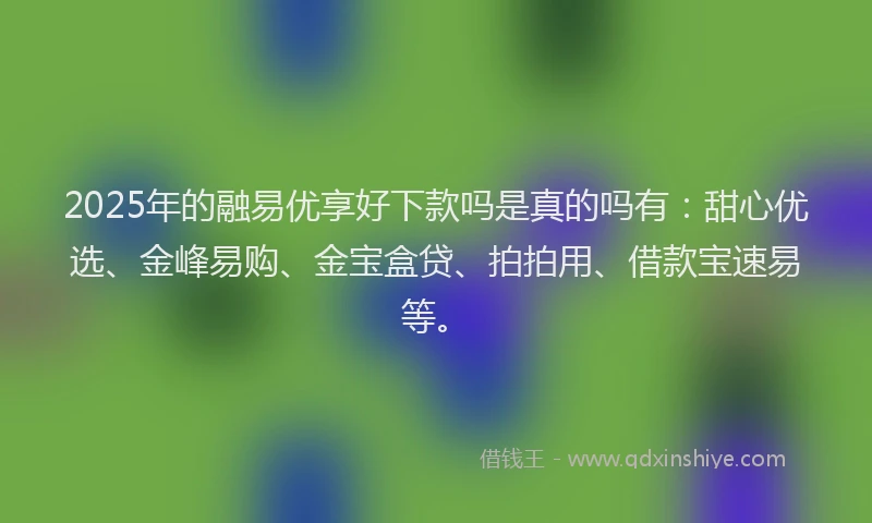 2025年的融易优享好下款吗是真的吗有：甜心优选、金峰易购、金宝盒贷、拍拍用、借款宝速易等。