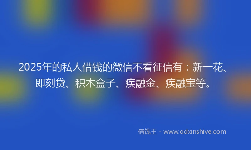 2025年的私人借钱的微信不看征信有：新一花、即刻贷、积木盒子、疾融金、疾融宝等。