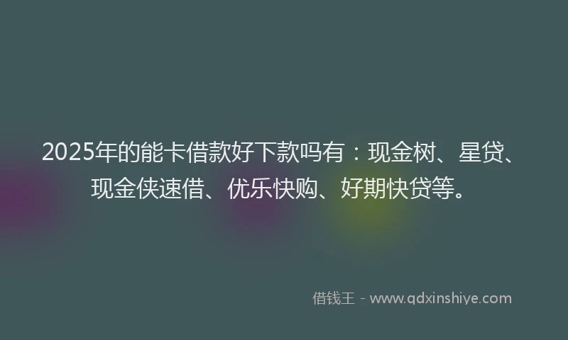 2025年的能卡借款好下款吗有：现金树、星贷、现金侠速借、优乐快购、好期快贷等。