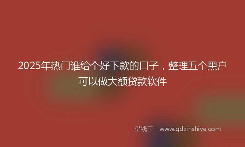 2025年热门谁给个好下款的口子，整理五个黑户可以做大额贷款软件