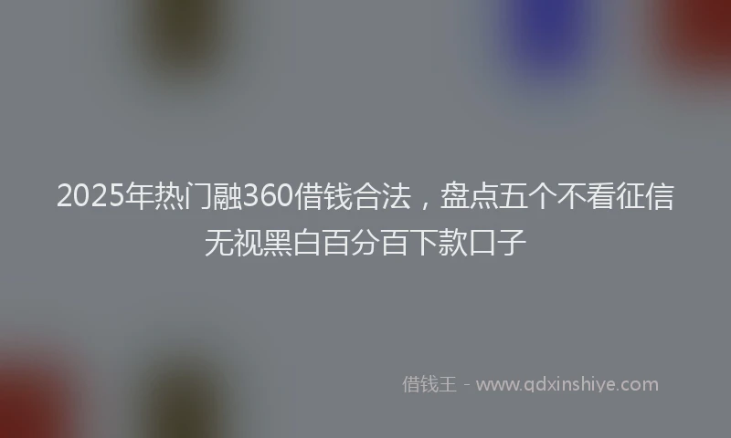 2025年热门融360借钱合法，盘点五个不看征信无视黑白百分百下款口子
