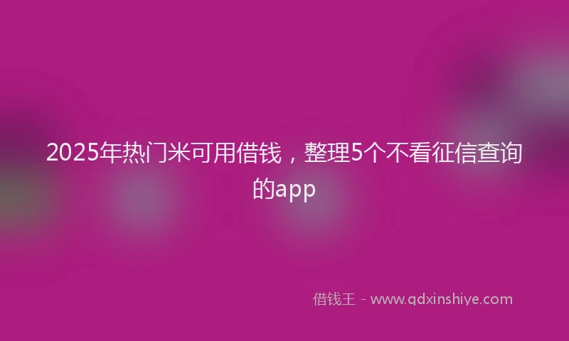 2025年热门米可用借钱，整理5个不看征信查询的app