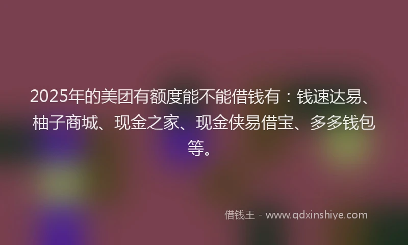 2025年的美团有额度能不能借钱有：钱速达易、柚子商城、现金之家、现金侠易借宝、多多钱包等。
