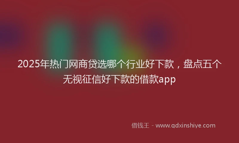 2025年热门网商贷选哪个行业好下款，盘点五个无视征信好下款的借款app