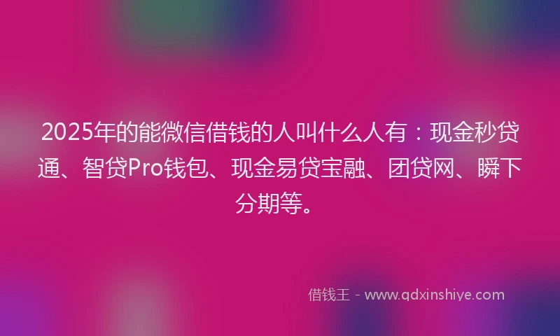 2025年的能微信借钱的人叫什么人有：现金秒贷通、智贷Pro钱包、现金易贷宝融、团贷网、瞬下分期等。