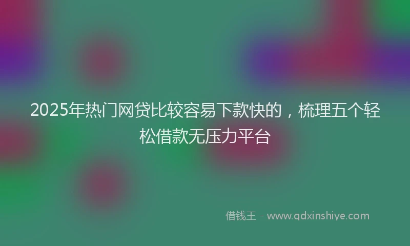2025年热门网贷比较容易下款快的，梳理五个轻松借款无压力平台