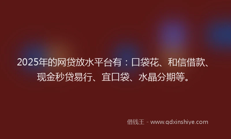 2025年的网贷放水平台有：口袋花、和信借款、现金秒贷易行、宜口袋、水晶分期等。