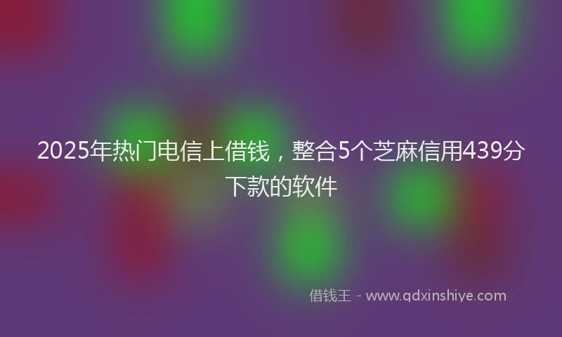 2025年热门电信上借钱，整合5个芝麻信用439分下款的软件
