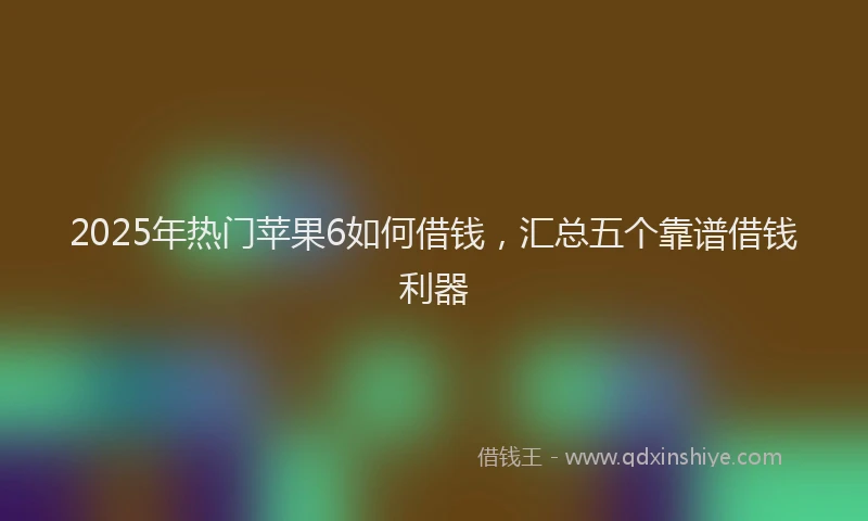 2025年热门苹果6如何借钱，汇总五个靠谱借钱利器