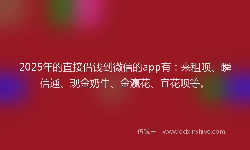 2025年的直接借钱到微信的app有：来租呗、瞬信通、现金奶牛、金瀛花、宜花呗等。