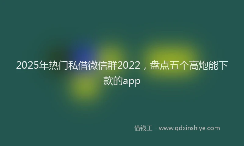2025年热门私借微信群2022，盘点五个高炮能下款的app