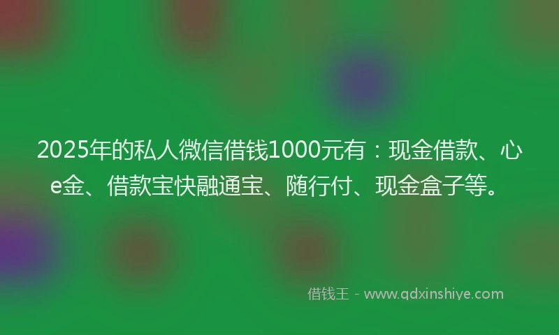 2025年的私人微信借钱1000元有：现金借款、心e金、借款宝快融通宝、随行付、现金盒子等。