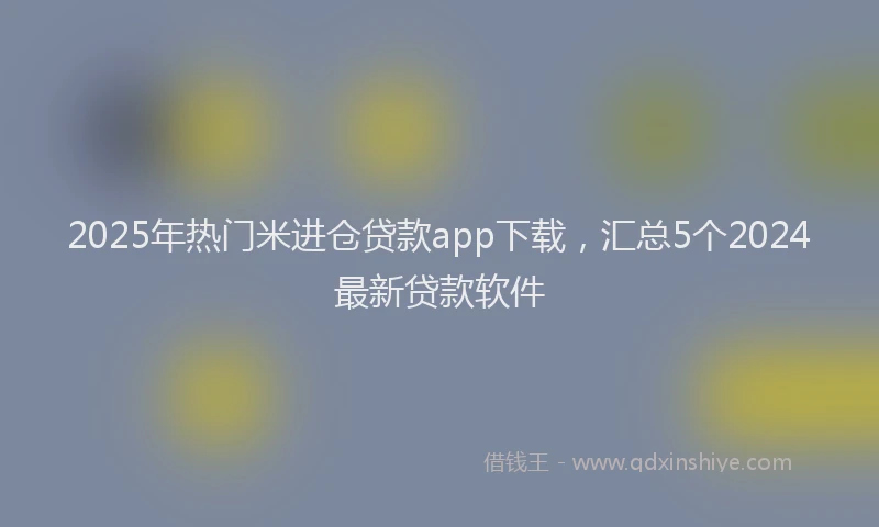 2025年热门米进仓贷款app下载，汇总5个2024最新贷款软件
