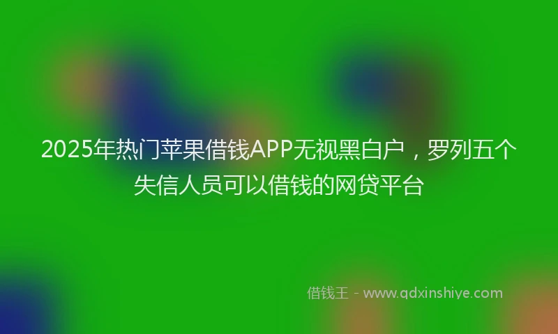 2025年热门苹果借钱APP无视黑白户，罗列五个失信人员可以借钱的网贷平台