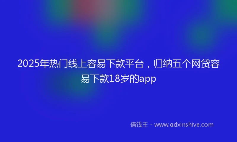 2025年热门线上容易下款平台，归纳五个网贷容易下款18岁的app