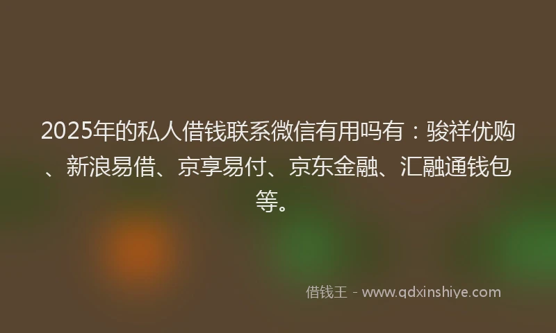 2025年的私人借钱联系微信有用吗有：骏祥优购、新浪易借、京享易付、京东金融、汇融通钱包等。