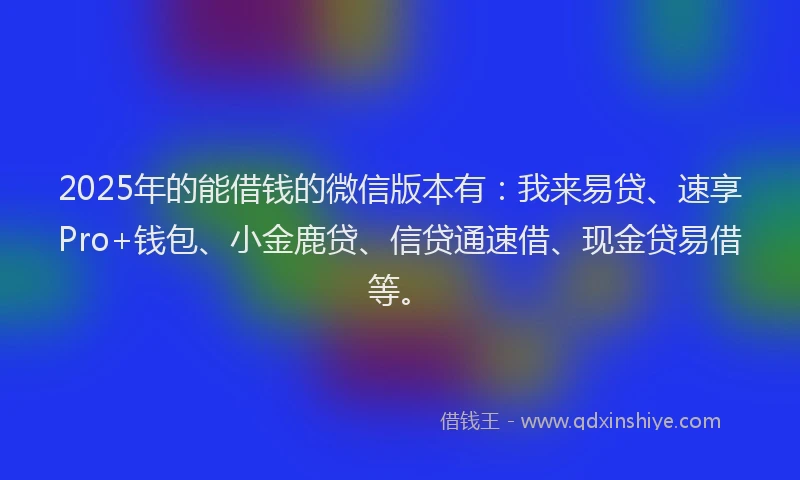 2025年的能借钱的微信版本有：我来易贷、速享Pro+钱包、小金鹿贷、信贷通速借、现金贷易借等。